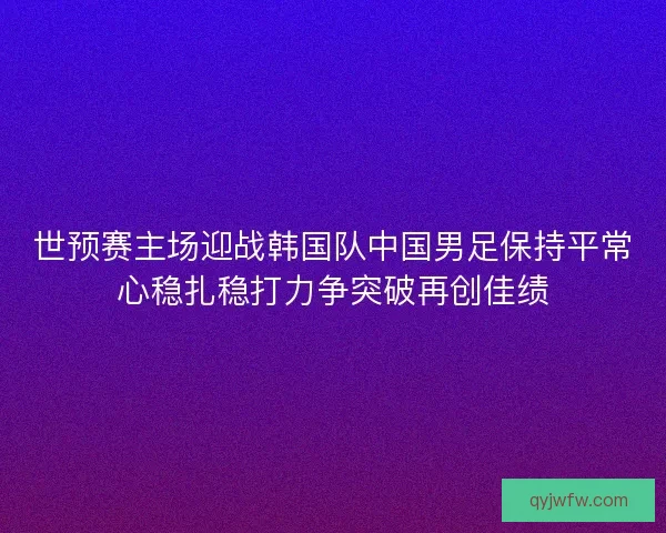 世预赛主场迎战韩国队中国男足保持平常心稳扎稳打力争突破再创佳绩