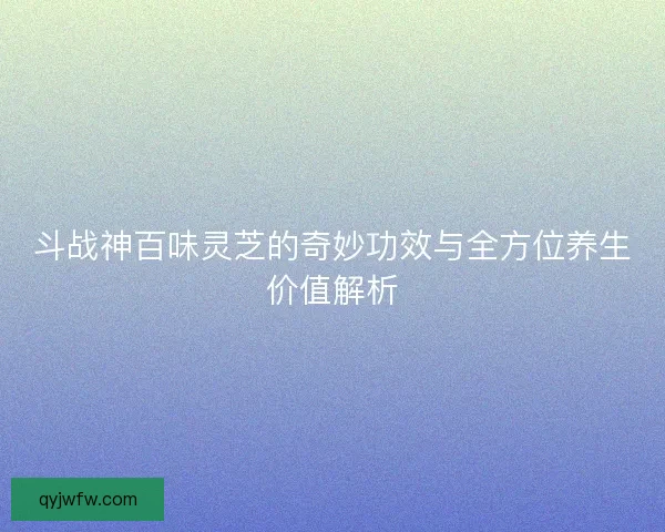 斗战神百味灵芝的奇妙功效与全方位养生价值解析