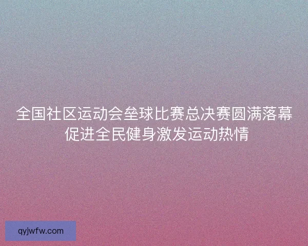 全国社区运动会垒球比赛总决赛圆满落幕 促进全民健身激发运动热情