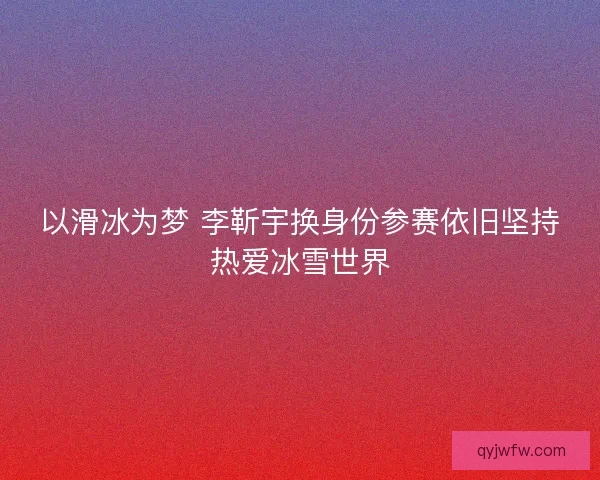 以滑冰为梦 李靳宇换身份参赛依旧坚持热爱冰雪世界