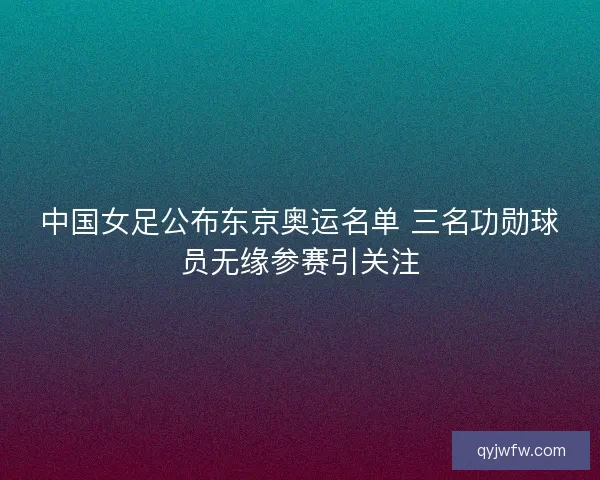 中国女足公布东京奥运名单 三名功勋球员无缘参赛引关注