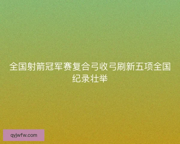 全国射箭冠军赛复合弓收弓刷新五项全国纪录壮举